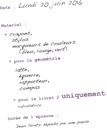 
Date : Lundi 20 juin 2016


Matériel :

 * crayons, 
    stylos 
    marqueurs de couleurs 
       (bleu, rouge, vert).

  * pour la géométrie : 

      latte, 
      équerre, 
      rapporteur, 
      compas
 
    * pour le livret 2 uniquement:
          calculatrice

Durée de l’épreuve :

   Deux livrets séparés par une pause

    
